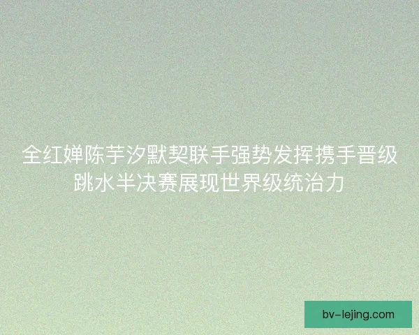全红婵陈芋汐默契联手强势发挥携手晋级跳水半决赛展现世界级统治力