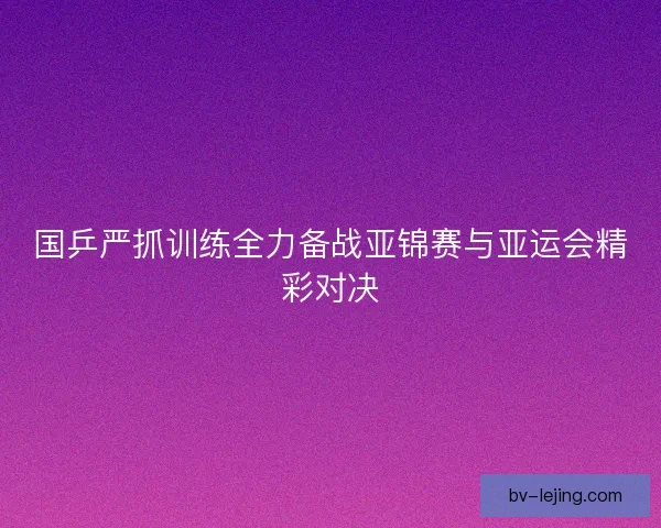 国乒严抓训练全力备战亚锦赛与亚运会精彩对决
