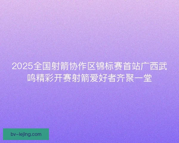 2025全国射箭协作区锦标赛首站广西武鸣精彩开赛射箭爱好者齐聚一堂